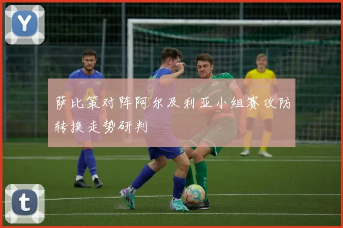 萨比策对阵阿尔及利亚小组赛攻防转换走势研判