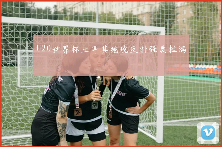 U20世界杯土耳其绝境反扑强度拉满