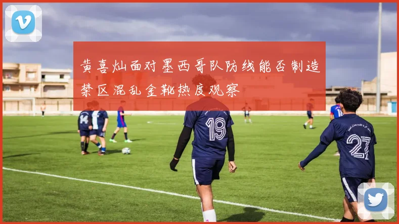 黄喜灿面对墨西哥队防线能否制造禁区混乱金靴热度观察