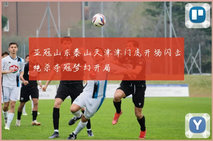 亚冠山东泰山天津津门虎开场闪击绝杀夺冠梦幻开局
