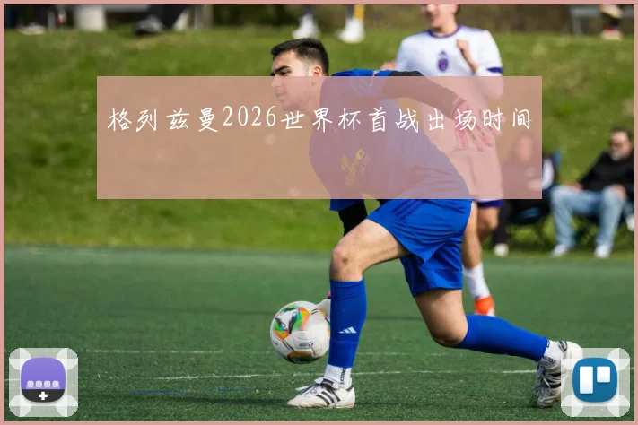 格列兹曼2026世界杯首战出场时间