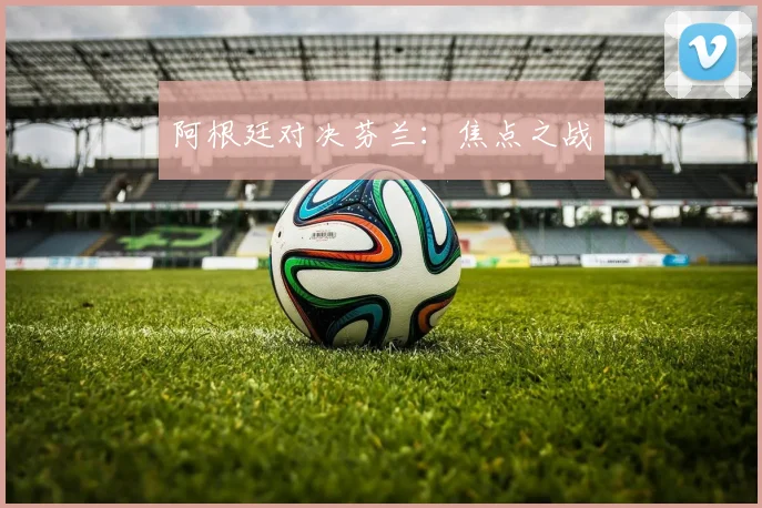 阿根廷对决芬兰：焦点之战