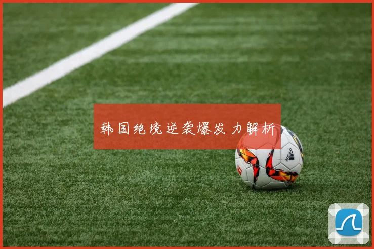 韩国绝境逆袭爆发力解析