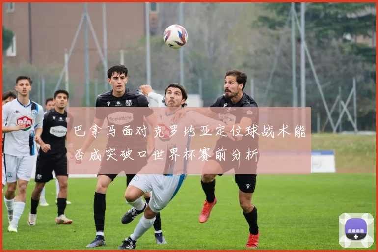 巴拿马面对克罗地亚定位球战术能否成突破口世界杯赛前分析