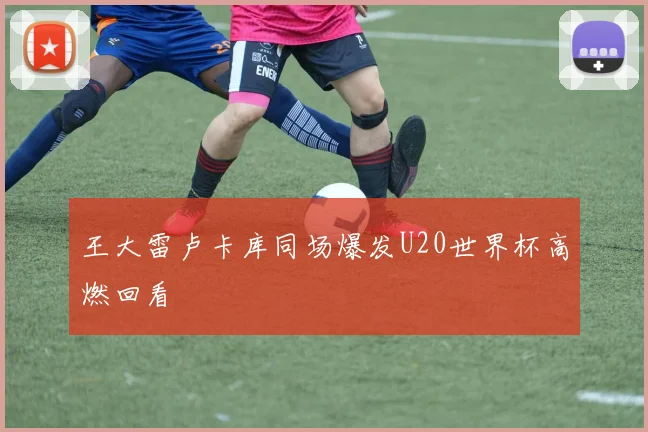 王大雷卢卡库同场爆发U20世界杯高燃回看