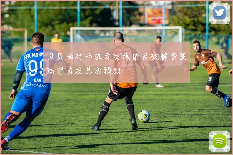 贝贝面对西班牙防线能否破解密集防守首发悬念预测