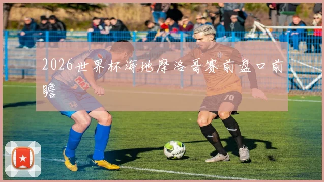 2026世界杯海地摩洛哥赛前盘口前瞻