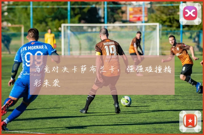 马竞对决卡萨布兰卡，强强碰撞精彩来袭