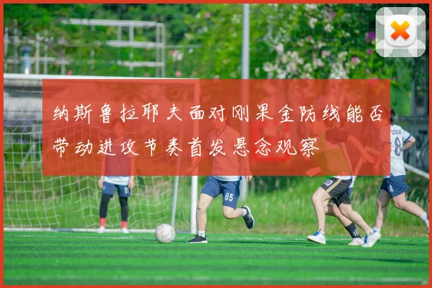 纳斯鲁拉耶夫面对刚果金防线能否带动进攻节奏首发悬念观察
