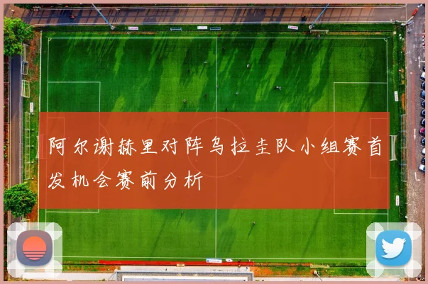 阿尔谢赫里对阵乌拉圭队小组赛首发机会赛前分析