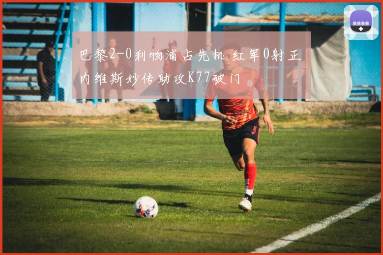 巴黎2-0利物浦占先机 红军0射正 内维斯妙传助攻K77破门