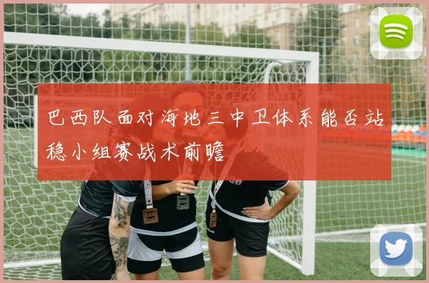 巴西队面对海地三中卫体系能否站稳小组赛战术前瞻