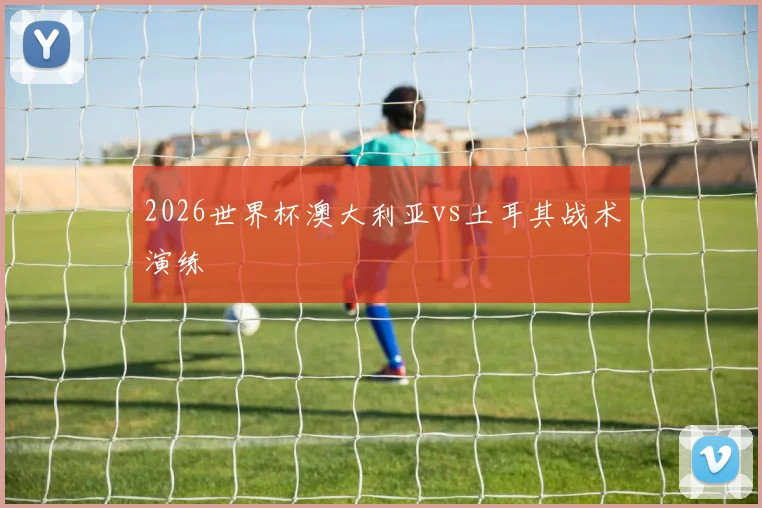 2026世界杯澳大利亚vs土耳其战术演练