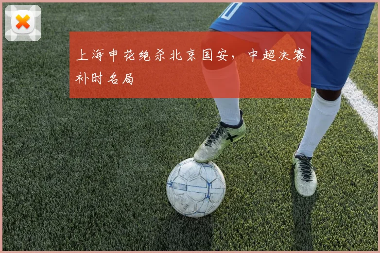 上海申花绝杀北京国安，中超决赛补时名局