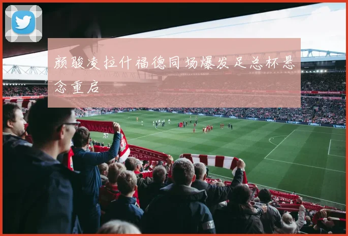 颜骏凌拉什福德同场爆发足总杯悬念重启