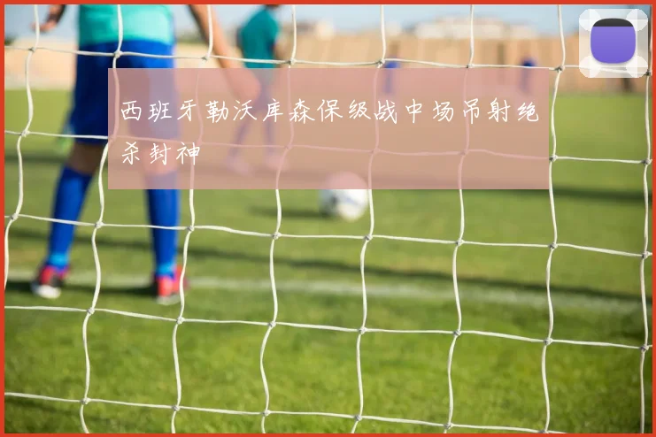 西班牙勒沃库森保级战中场吊射绝杀封神