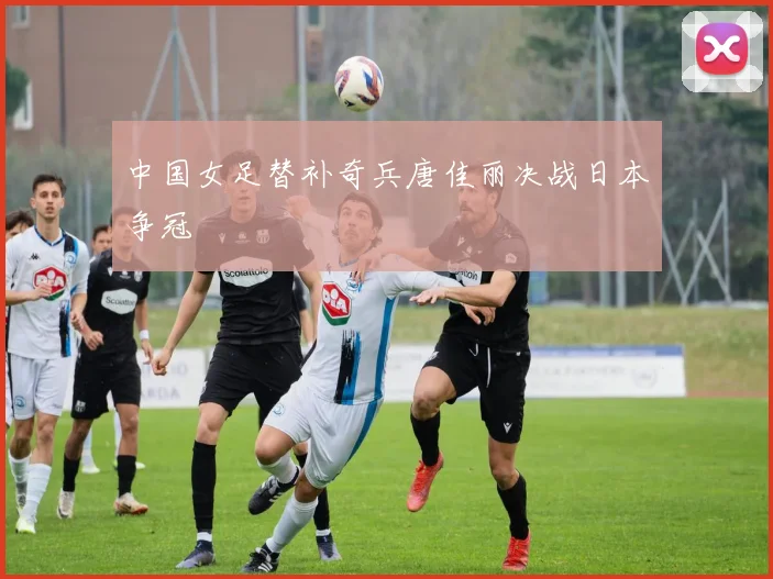 中国女足替补奇兵唐佳丽决战日本争冠