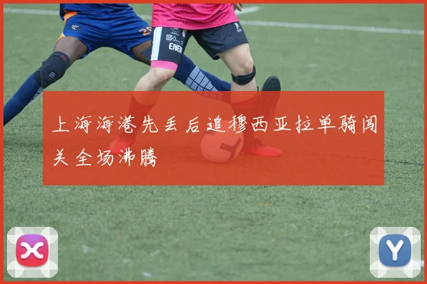 上海海港先丢后追穆西亚拉单骑闯关全场沸腾
