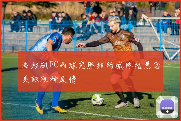 洛杉矶FC两球完胜纽约城终结悬念美职联神剧情