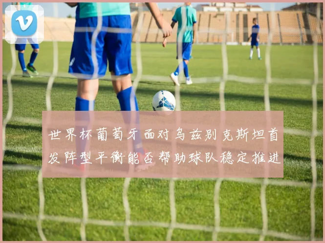 世界杯葡萄牙面对乌兹别克斯坦首发阵型平衡能否帮助球队稳定推进