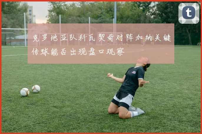 克罗地亚队科瓦契奇对阵加纳关键传球能否出现盘口观察