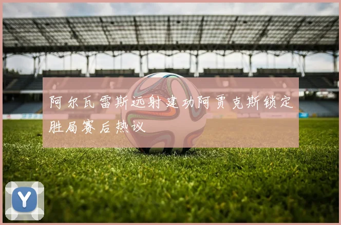 阿尔瓦雷斯远射建功阿贾克斯锁定胜局赛后热议