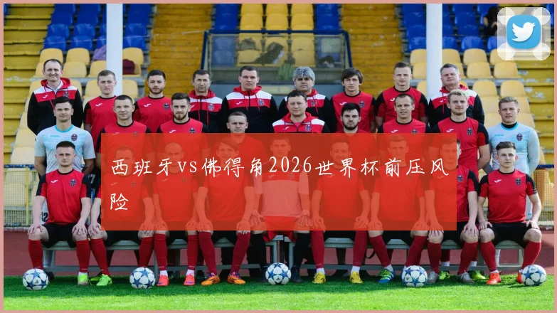 西班牙vs佛得角2026世界杯前压风险