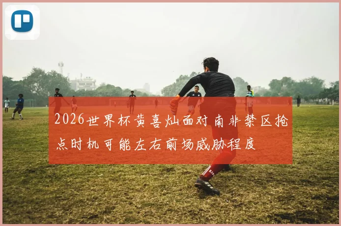 2026世界杯黄喜灿面对南非禁区抢点时机可能左右前场威胁程度