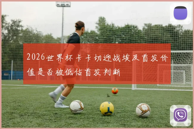 2026世界杯卡卡切迎战埃及首发价值是否被低估首发判断