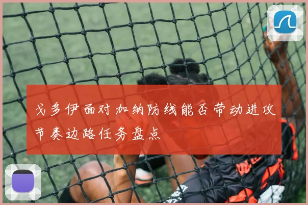 戈多伊面对加纳防线能否带动进攻节奏边路任务盘点