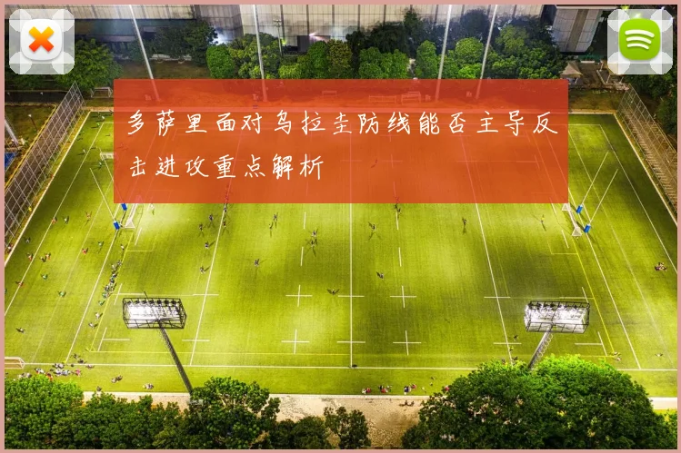 多萨里面对乌拉圭防线能否主导反击进攻重点解析