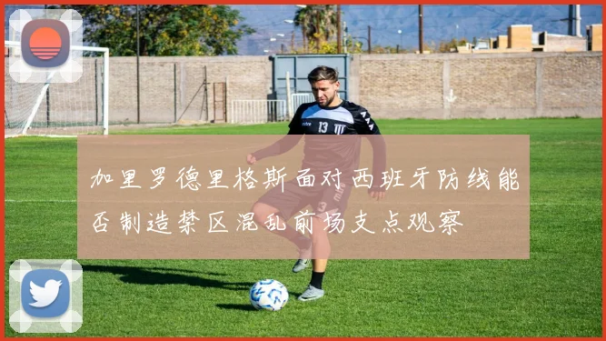 加里罗德里格斯面对西班牙防线能否制造禁区混乱前场支点观察