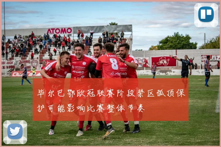 毕尔巴鄂欧冠联赛阶段禁区弧顶保护可能影响比赛整体节奏