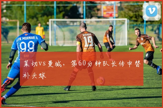 莱切vs曼城,第60分钟队长传中替补头球