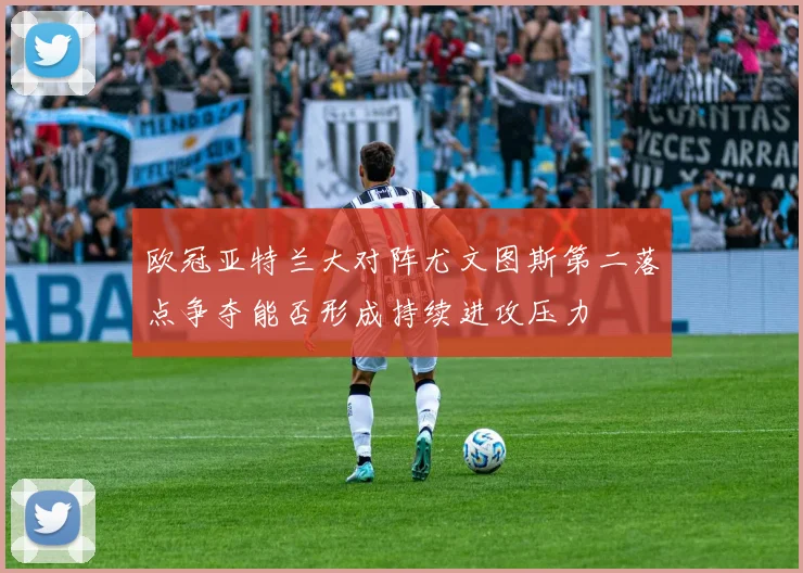 欧冠亚特兰大对阵尤文图斯第二落点争夺能否形成持续进攻压力