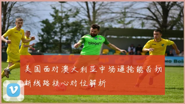 美国面对澳大利亚中场逼抢能否切断线路核心对位解析