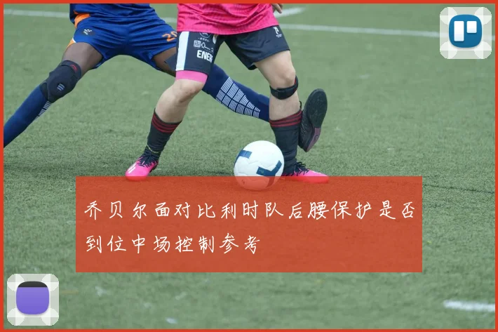 乔贝尔面对比利时队后腰保护是否到位中场控制参考