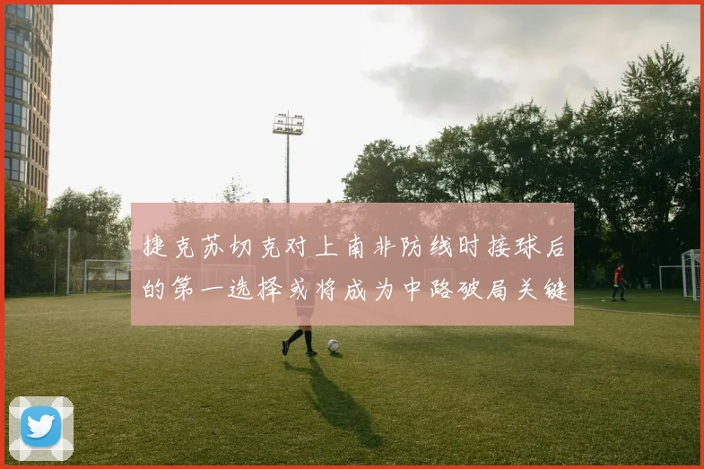 捷克苏切克对上南非防线时接球后的第一选择或将成为中路破局关键