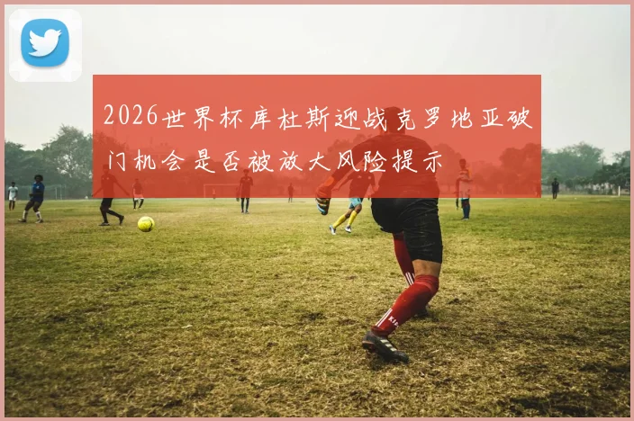 2026世界杯库杜斯迎战克罗地亚破门机会是否被放大风险提示