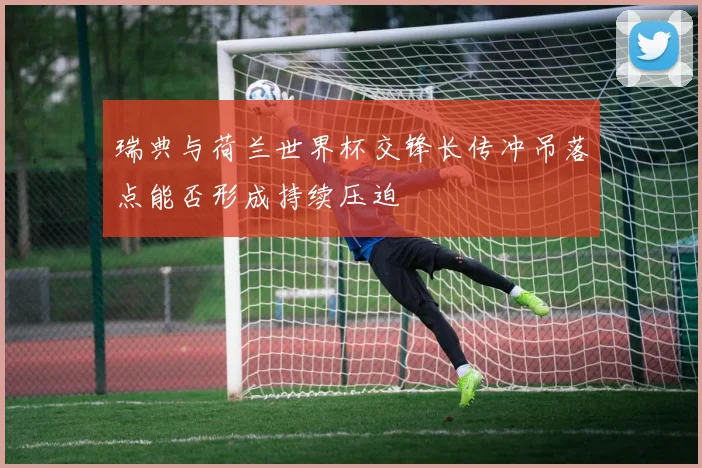 瑞典与荷兰世界杯交锋长传冲吊落点能否形成持续压迫