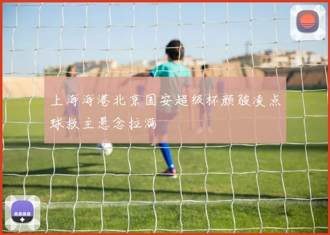 上海海港北京国安超级杯颜骏凌点球救主悬念拉满