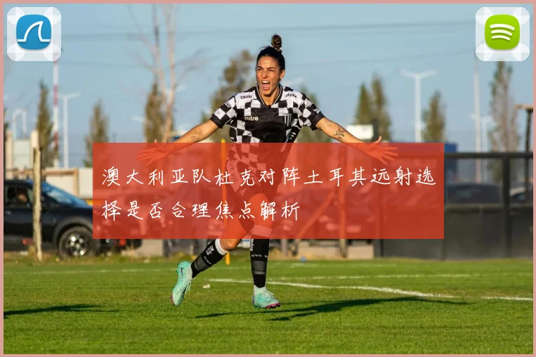 澳大利亚队杜克对阵土耳其远射选择是否合理焦点解析