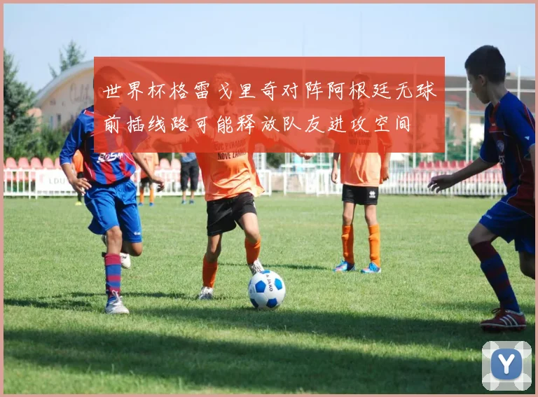 世界杯格雷戈里奇对阵阿根廷无球前插线路可能释放队友进攻空间