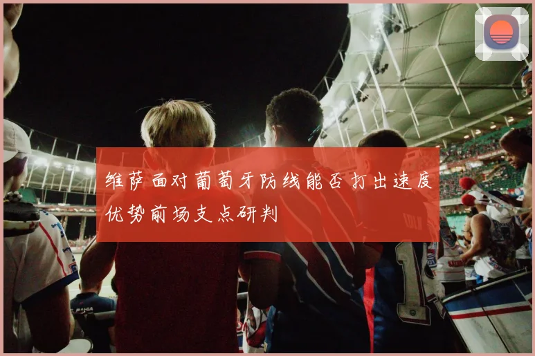 维萨面对葡萄牙防线能否打出速度优势前场支点研判