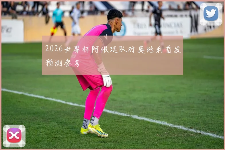 2026世界杯阿根廷队对奥地利首发预测参考