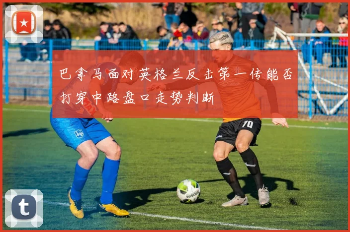 巴拿马面对英格兰反击第一传能否打穿中路盘口走势判断