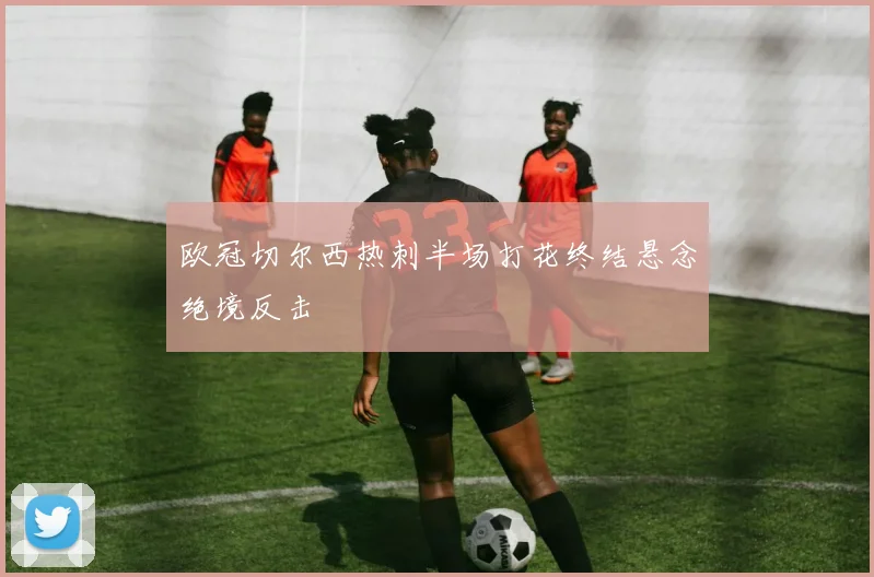 欧冠切尔西热刺半场打花终结悬念绝境反击