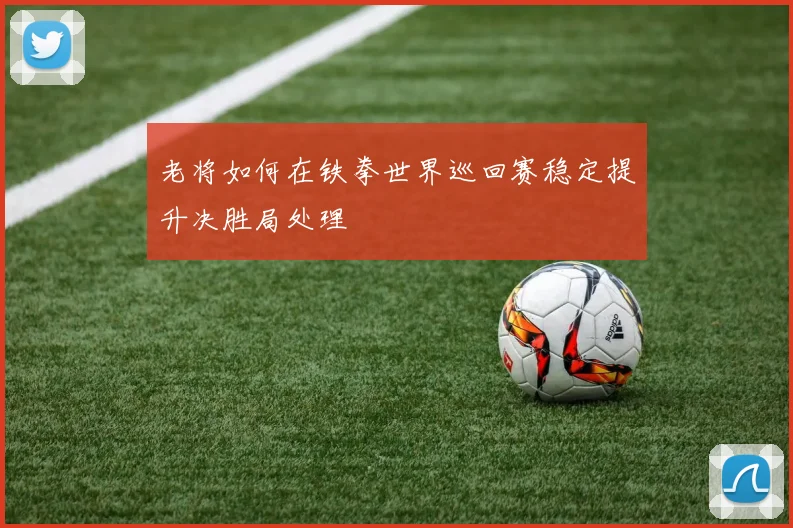 老将如何在铁拳世界巡回赛稳定提升决胜局处理