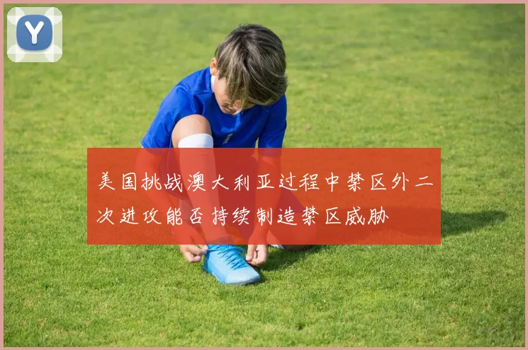 美国挑战澳大利亚过程中禁区外二次进攻能否持续制造禁区威胁